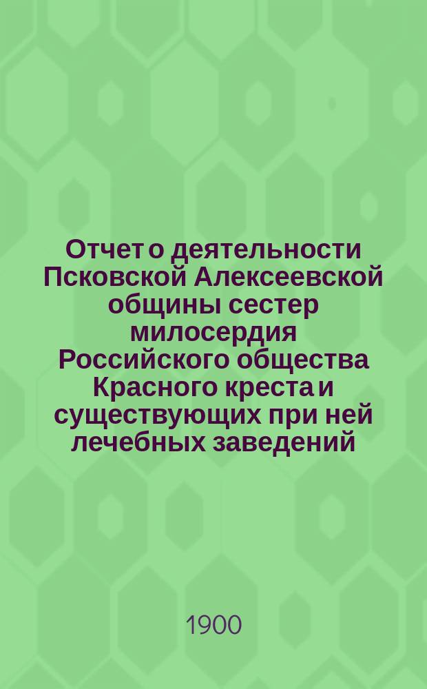 Отчет о деятельности Псковской Алексеевской общины сестер милосердия Российского общества Красного креста и существующих при ней лечебных заведений, а также Эвакуационного лазарета для раненых и больных воинов... за 1899 год