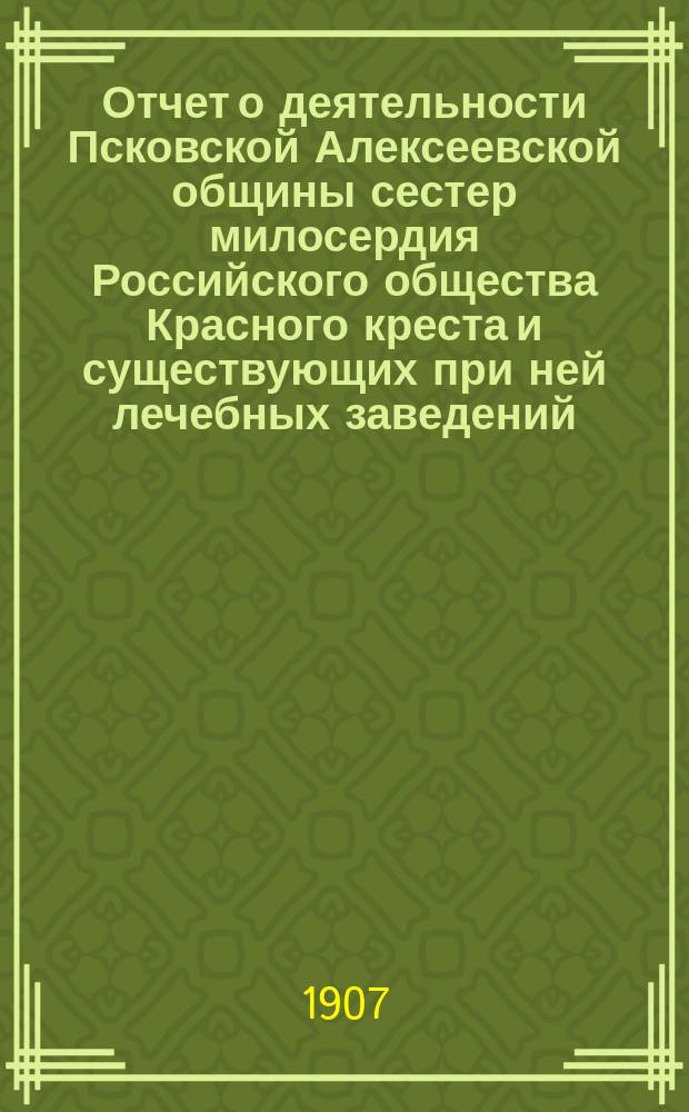 Отчет о деятельности Псковской Алексеевской общины сестер милосердия Российского общества Красного креста и существующих при ней лечебных заведений, а также Эвакуационного лазарета для раненых и больных воинов... за 1906 год