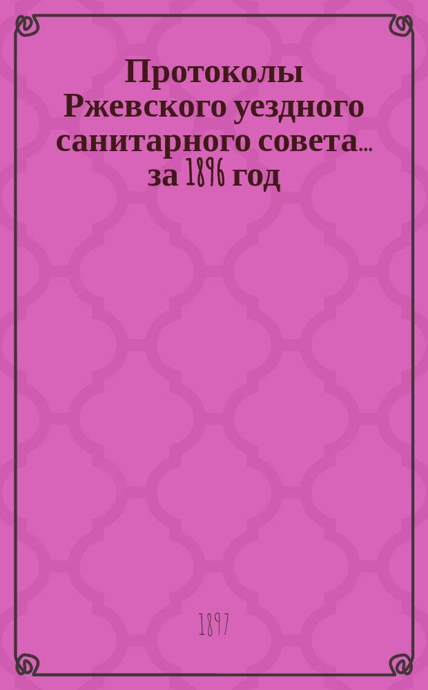 Протоколы Ржевского уездного санитарного совета... ... за 1896 год