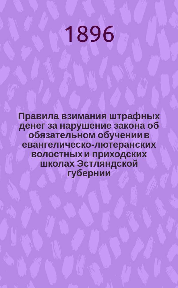 Правила взимания штрафных денег за нарушение закона об обязательном обучении в евангелическо-лютеранских волостных и приходских школах Эстляндской губернии : Утв. попечителем Риж. учеб. округа 11 окт. 1896 г.