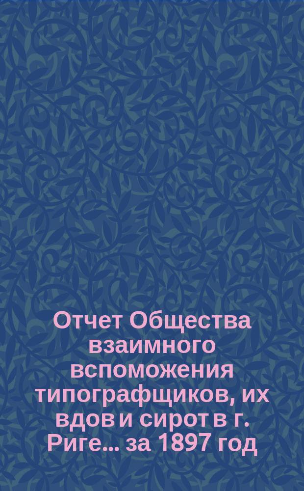 Отчет Общества взаимного вспоможения типографщиков, их вдов и сирот в г. Риге... за 1897 год
