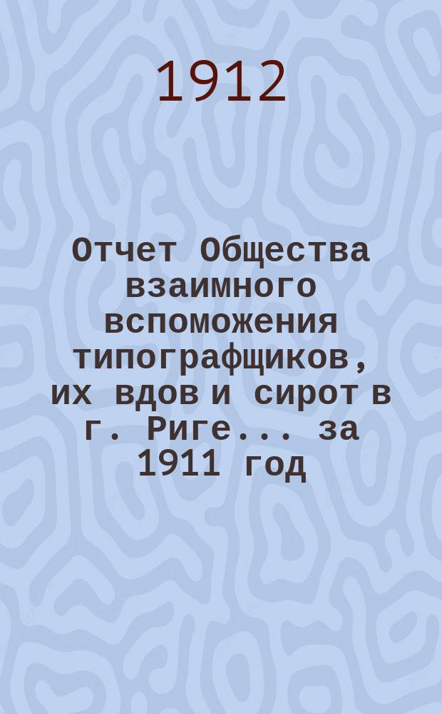 Отчет Общества взаимного вспоможения типографщиков, их вдов и сирот в г. Риге... за 1911 год