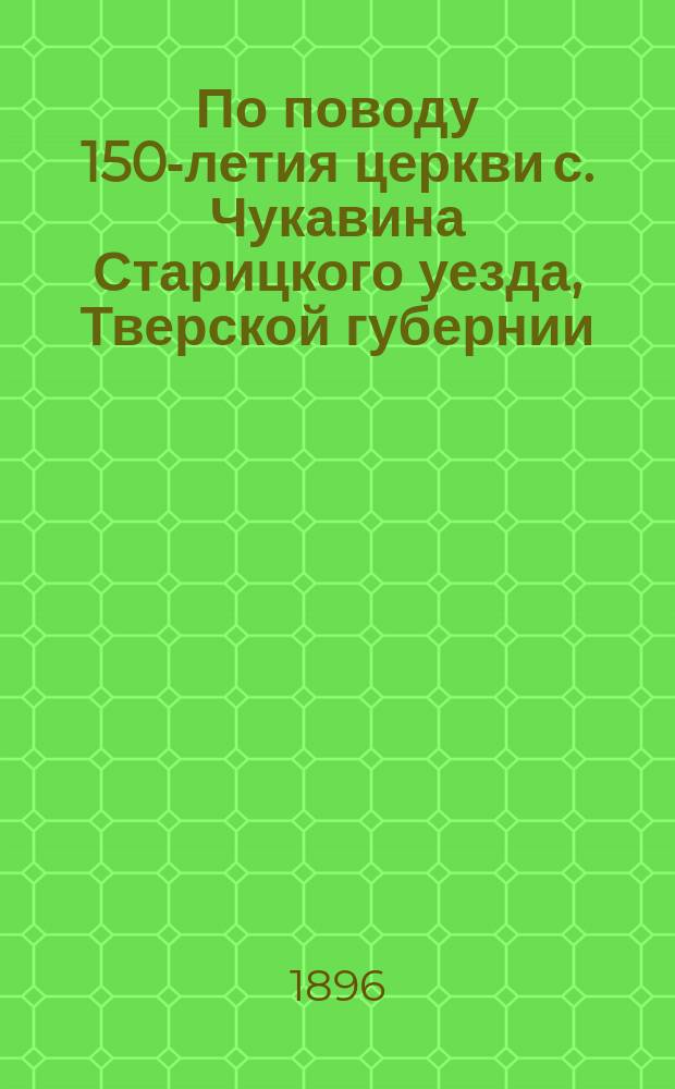 По поводу 150-летия церкви с. Чукавина Старицкого уезда, Тверской губернии : Очерк