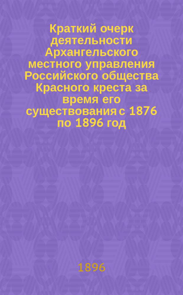 Краткий очерк деятельности Архангельского местного управления Российского общества Красного креста за время его существования с 1876 по 1896 год