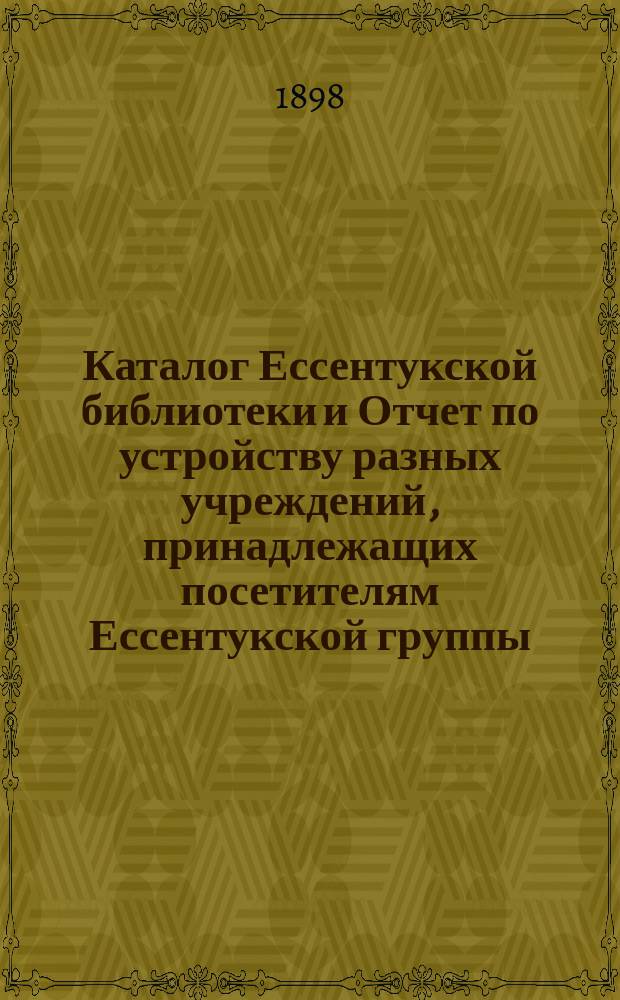 Каталог Ессентукской библиотеки и Отчет по устройству разных учреждений, принадлежащих посетителям Ессентукской группы... ... 1898 г.