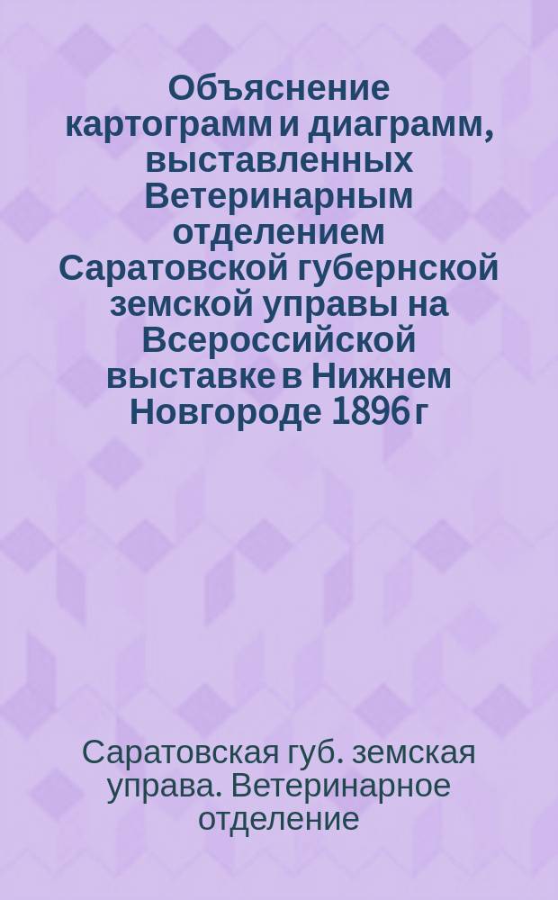 Объяснение картограмм и диаграмм, выставленных Ветеринарным отделением Саратовской губернской земской управы на Всероссийской выставке в Нижнем Новгороде 1896 г.