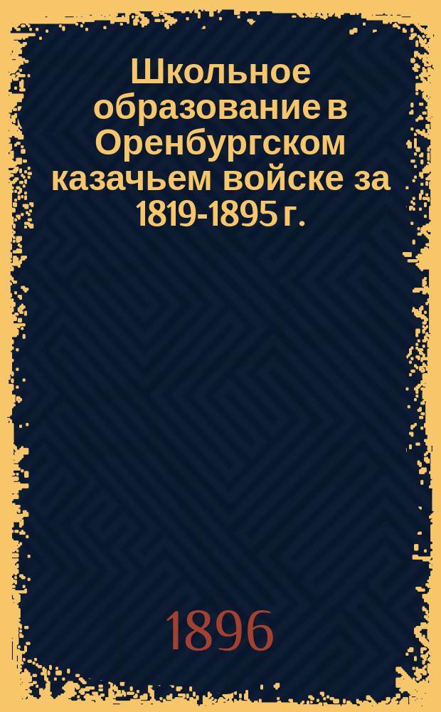 Школьное образование в Оренбургском казачьем войске за 1819-1895 г. : (Краткий ист. очерк)