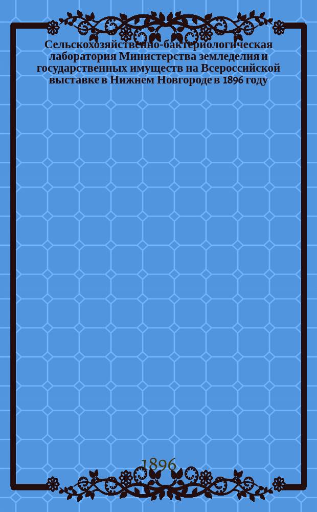 Сельскохозяйственно-бактериологическая лаборатория Министерства земледелия и государственных имуществ на Всероссийской выставке в Нижнем Новгороде в 1896 году : Общие пояснит. сведения и каталог выставляемым предметам