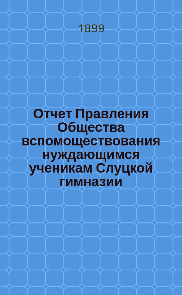 Отчет Правления Общества вспомоществования нуждающимся ученикам Слуцкой гимназии... ... в 1897/8 учебном году