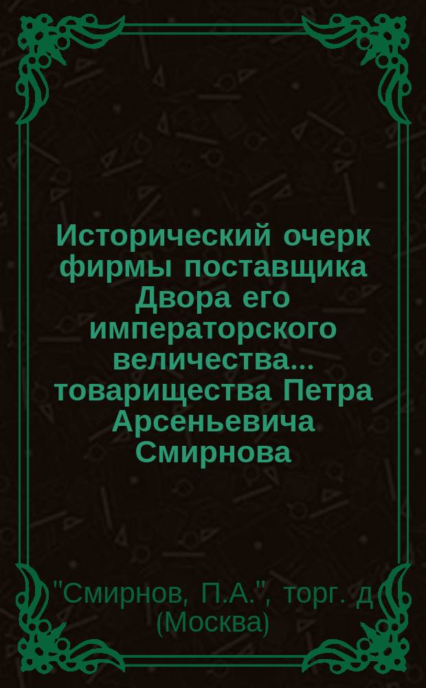 Исторический очерк фирмы поставщика Двора его императорского величества ... товарищества Петра Арсеньевича Смирнова; Прейскурант иностранных и русских виноградных вин, столового вина, водок, наливок и ликеров: 1896 г.
