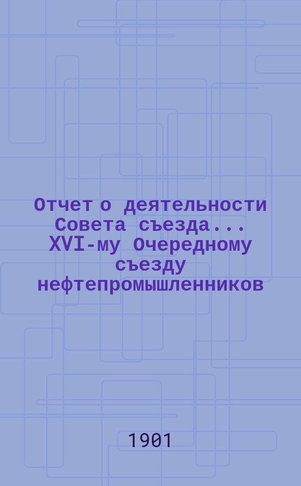 Отчет о деятельности Совета съезда ... XVI-му Очередному съезду нефтепромышленников
