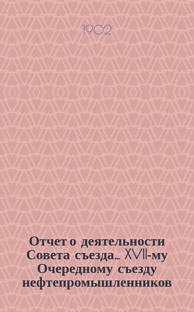 Отчет о деятельности Совета съезда ... XVII-му Очередному съезду нефтепромышленников