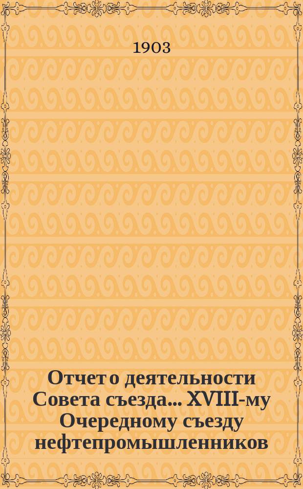 Отчет о деятельности Совета съезда ... XVIII-му Очередному съезду нефтепромышленников