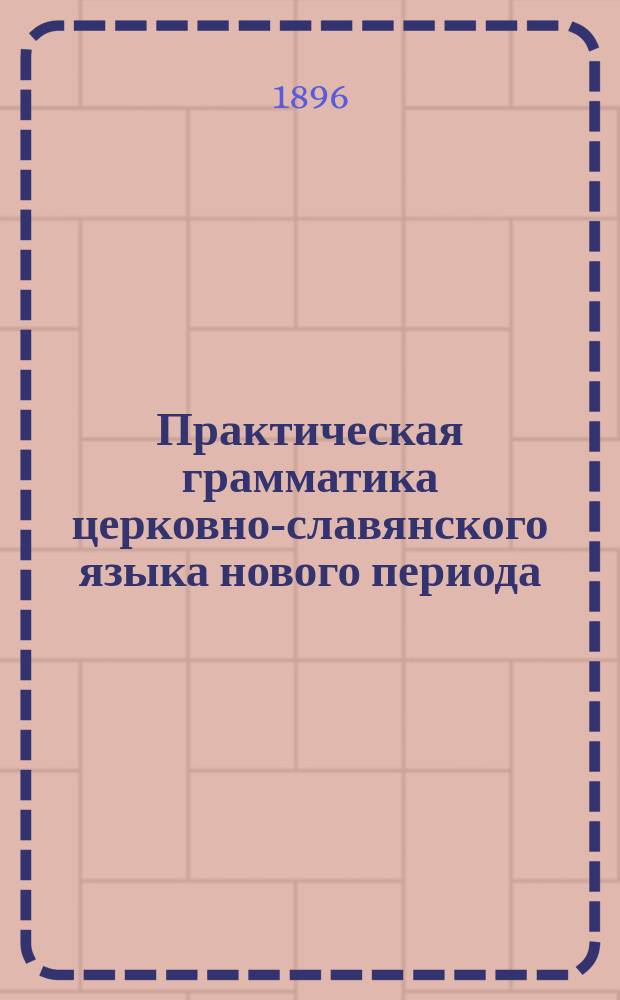 Практическая грамматика церковно-славянского языка нового периода : С системат. подобр. изречениями из Св. Писания для вывода граммат. правил и упражнения в граммат. разборе : Для казен. гор. уч-щ и учит. семинарий ..