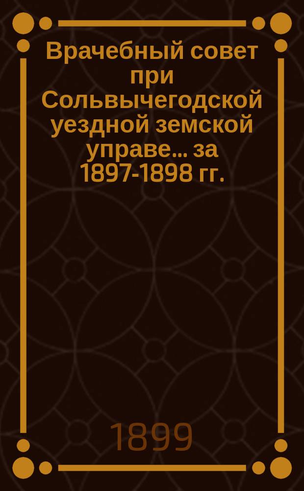 Врачебный совет при Сольвычегодской уездной земской управе ... за 1897-1898 гг.