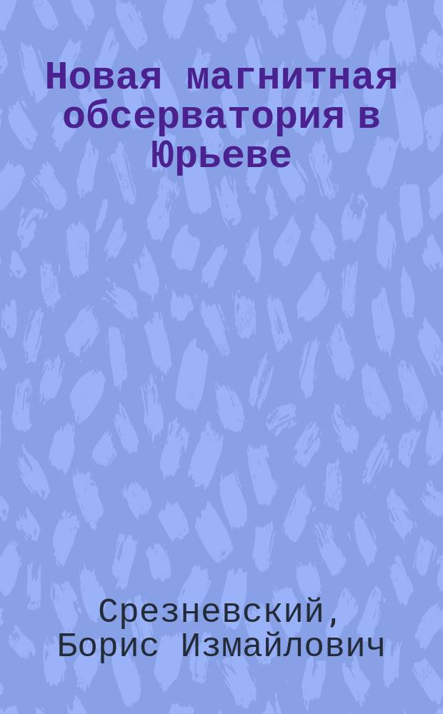 Новая магнитная обсерватория в Юрьеве : Речь проф. Б.И. Срезневского., произнес. на торжеств. акте Юрьев. ун-та 12 дек. 1895 г