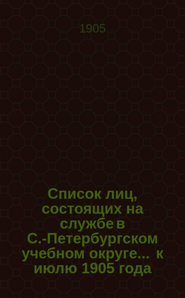 Список лиц, состоящих на службе в С.-Петербургском учебном округе ... к июлю 1905 года