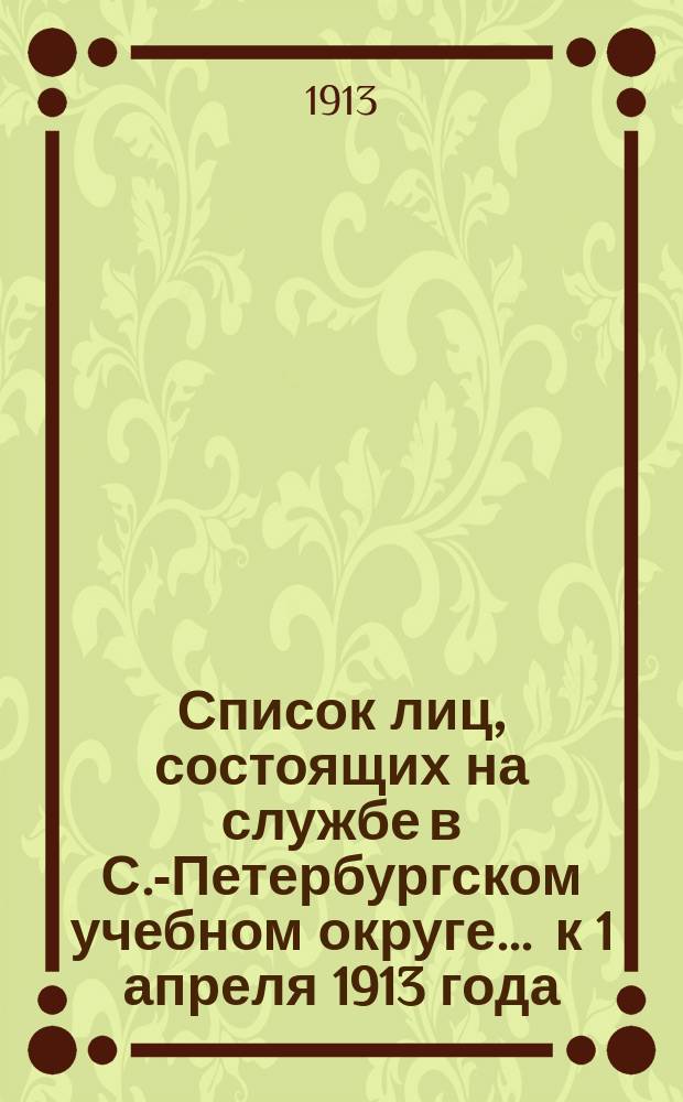Список лиц, состоящих на службе в С.-Петербургском учебном округе ... к 1 апреля 1913 года