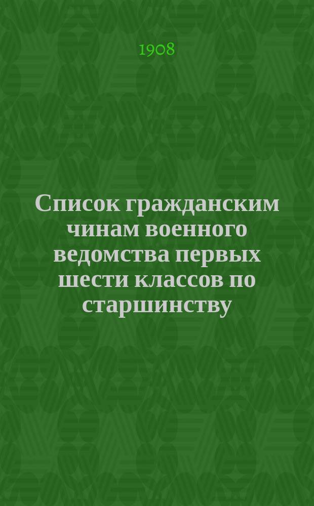 Список гражданским чинам военного ведомства первых шести классов по старшинству : Сост. по 1-е янв. 1908 г