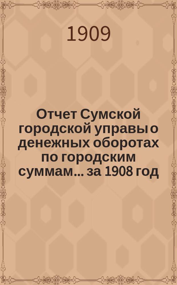 Отчет Сумской городской управы о денежных оборотах по городским суммам... ... за 1908 год