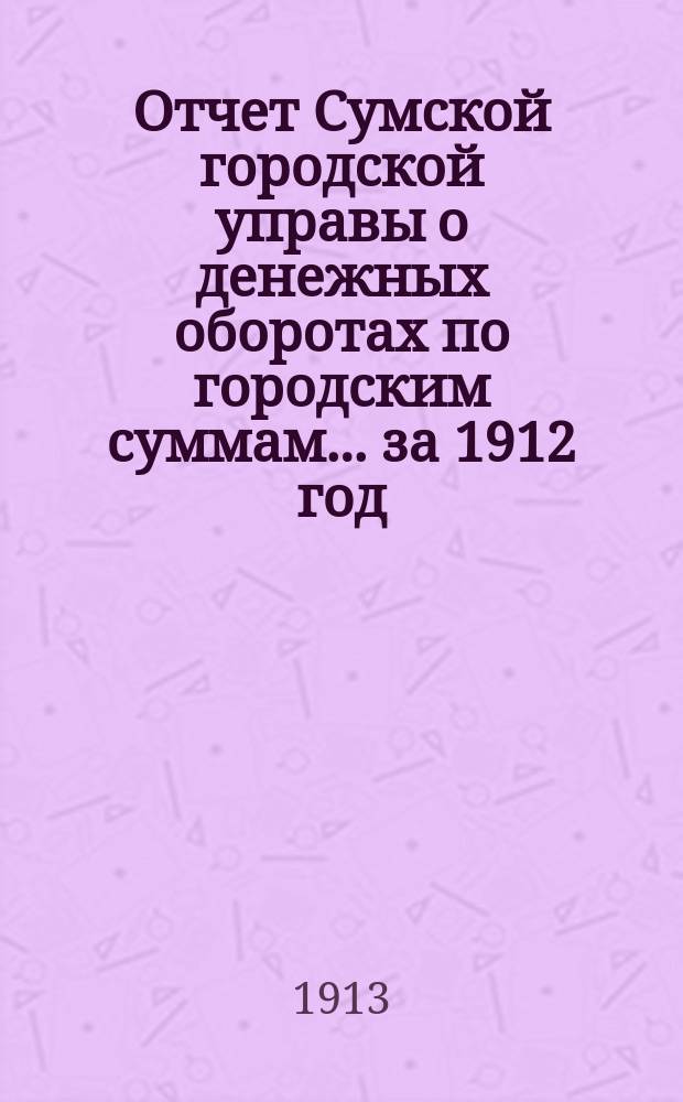 Отчет Сумской городской управы о денежных оборотах по городским суммам... ... за 1912 год