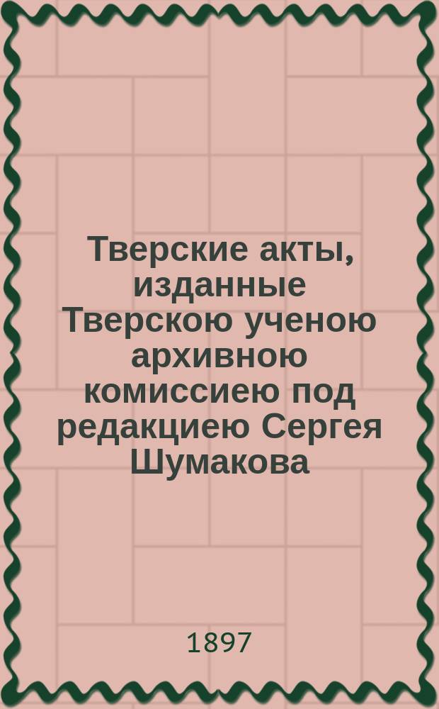 Тверские акты, изданные Тверскою ученою архивною комиссиею под редакциею Сергея Шумакова : Вып. 1-2. Вып. 2 : Акты 1649-1761 гг.