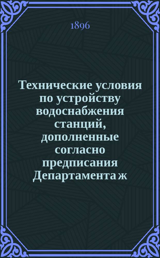 Технические условия по устройству водоснабжения станций, дополненные согласно предписания Департамента ж. д. от 19/22 ноября 1894 г. за № 20186 для Балашово-Харьковской жел. дор.