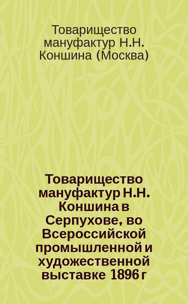 Товарищество мануфактур Н.Н. Коншина в Серпухове, во Всероссийской промышленной и художественной выставке 1896 г. в Нижнем Новгороде : Обзор деятельности