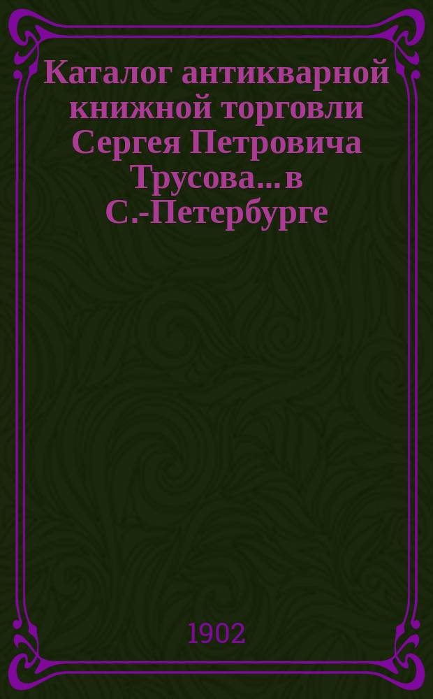 Каталог антикварной книжной торговли Сергея Петровича Трусова... в С.-Петербурге : № [1]-. № 12 : Каталог старых и редких книг по истории, литературе, археологии и библиографии (новых приобретений)