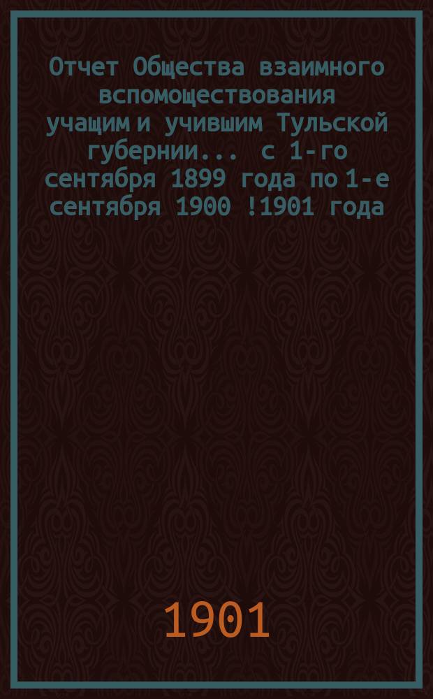 Отчет Общества взаимного вспомоществования учащим и учившим Тульской губернии... ... с 1-го сентября 1899 года по 1-е сентября 1900 [!1901] года