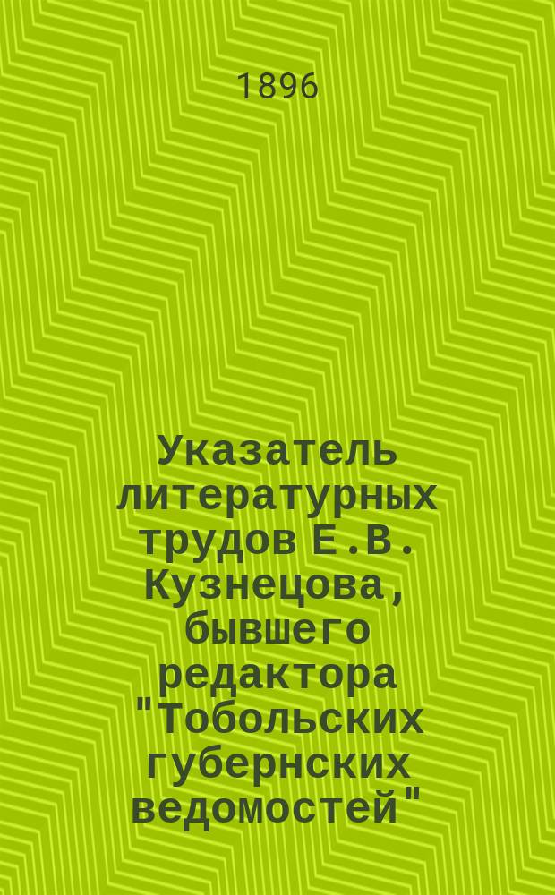 Указатель литературных трудов Е.В. Кузнецова, [бывшего редактора "Тобольских губернских ведомостей", члена-соревнователя Тобольского музея... и действительного члена Тобольского губернского статистического комитета и Общества археологии, истории и этнографии при Казанском университете : За тридцатилетие. 1866-1896