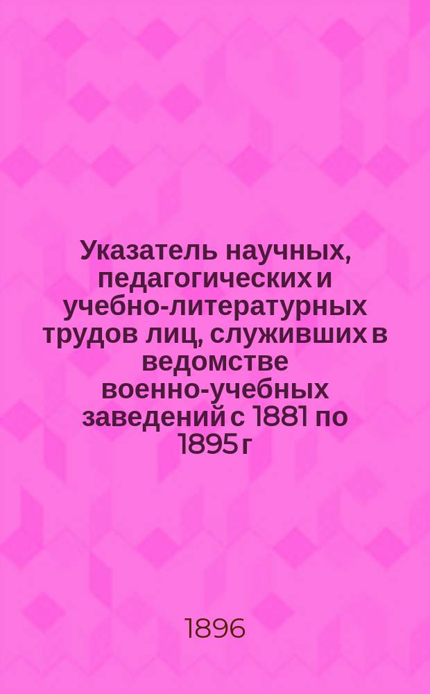 Указатель научных, педагогических и учебно-литературных трудов лиц, служивших в ведомстве военно-учебных заведений с 1881 по 1895 г.