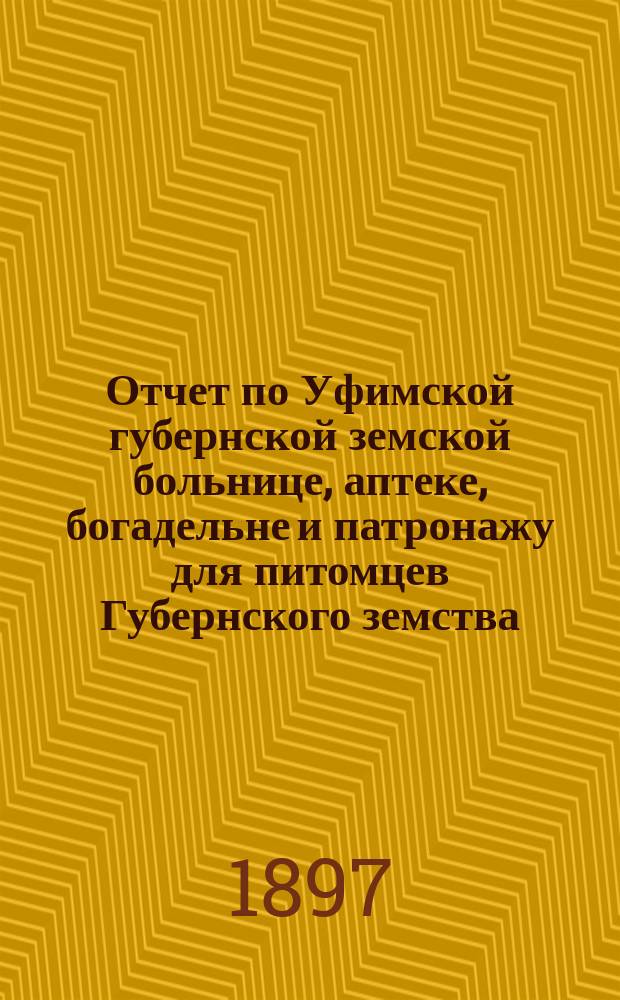 Отчет по Уфимской губернской земской больнице, аптеке, богадельне и патронажу для питомцев Губернского земства... с 1-го октября 1896 года по 1-е октября 1897 года