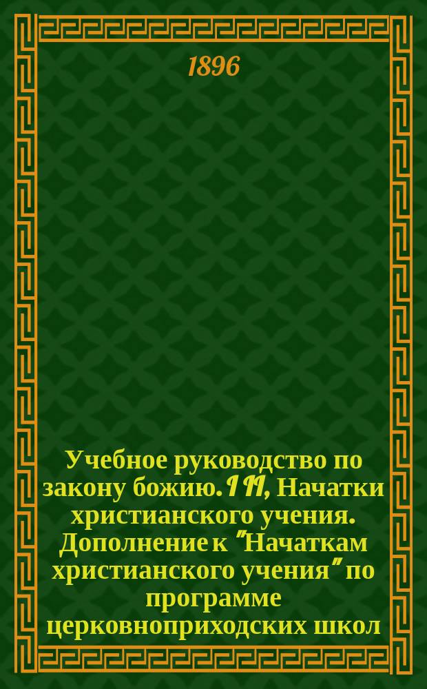 Учебное руководство по закону божию. I II, Начатки христианского учения. Дополнение к "Начаткам христианского учения" по программе церковноприходских школ