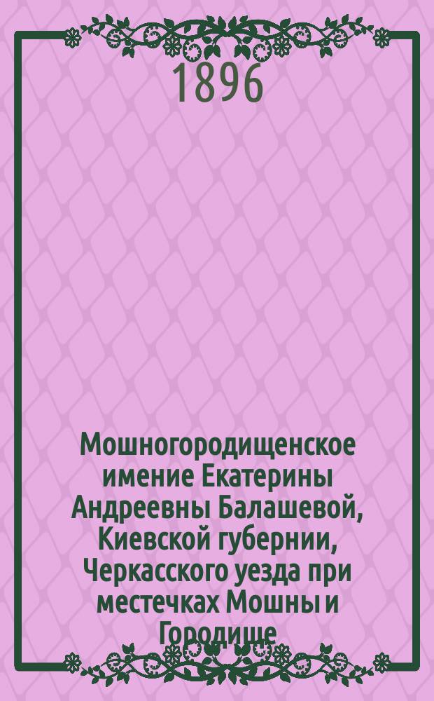 Мошногородищенское имение Екатерины Андреевны Балашевой, Киевской губернии, Черкасского уезда при местечках Мошны и Городище : Описание именья, орг. и ведение хоз-ва : С пл. имения, 3 л. диагр., 14 табл. и отд. прил. 21 исполнительного проекта построек и сооружений