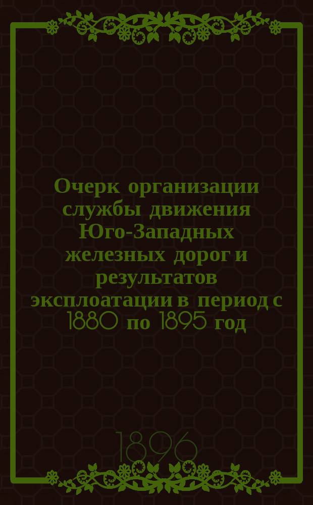 Очерк организации службы движения Юго-Западных железных дорог и результатов эксплоатации в период с 1880 по 1895 год : Сост. по поруч. Упр. Юго-Зап. ж. д. пом. нач. Службы движения, инж. пут. сообщ. М.С. Филоненко и нач. Отд-ния оборота вагонов, поезд. и вагон. статистики И.С. Берков
