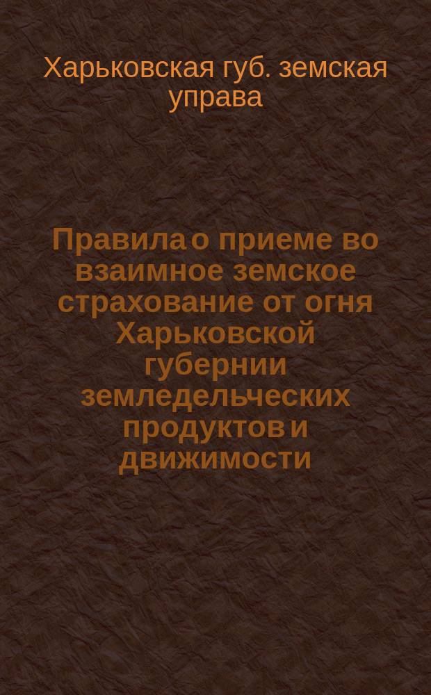 Правила о приеме во взаимное земское страхование от огня Харьковской губернии земледельческих продуктов и движимости, утвержденные постановлением Харьковского губернского земского собрания 18 декабря 1889 года и г. министром внутренних дел в 1890 году...; Проект изменений правил о приеме во взаимное земское страхования от огня..., утвержденный постановлением Харьковского губернского земского собрания 19 декабря 1895 года