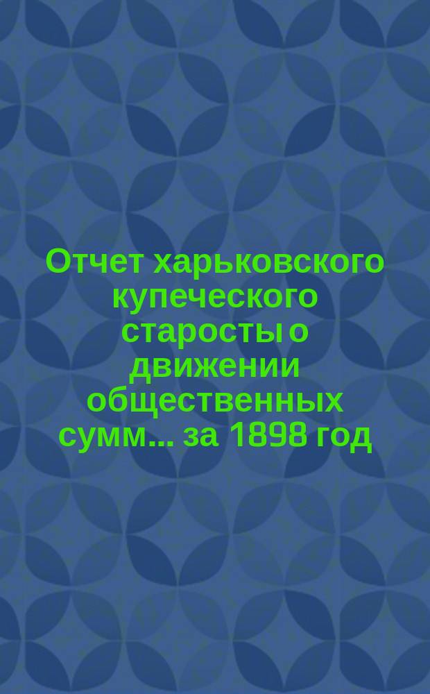 Отчет харьковского купеческого старосты о движении общественных сумм... ... за 1898 год