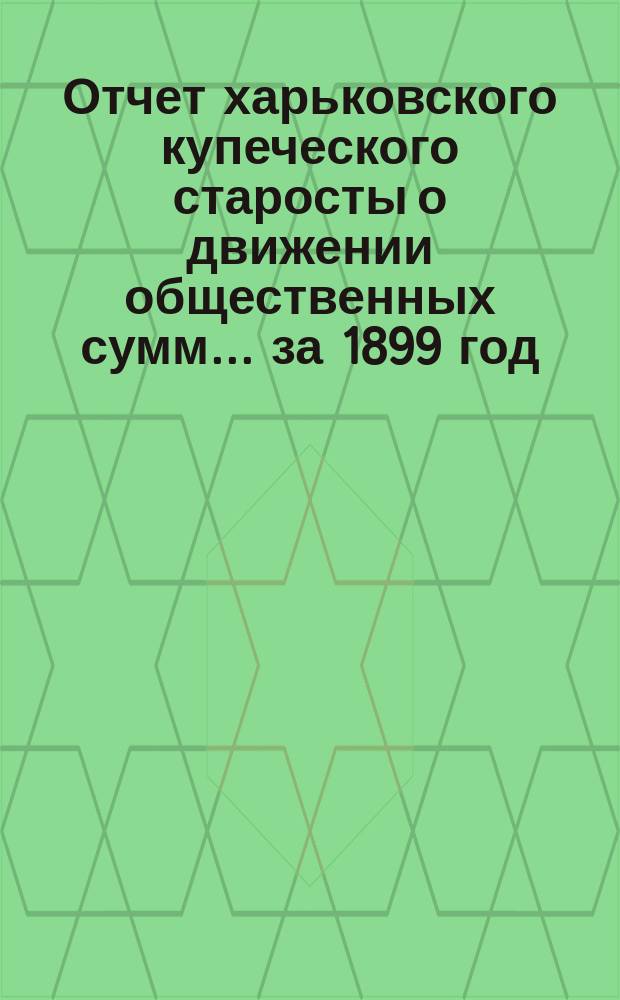 Отчет харьковского купеческого старосты о движении общественных сумм... ... за 1899 год
