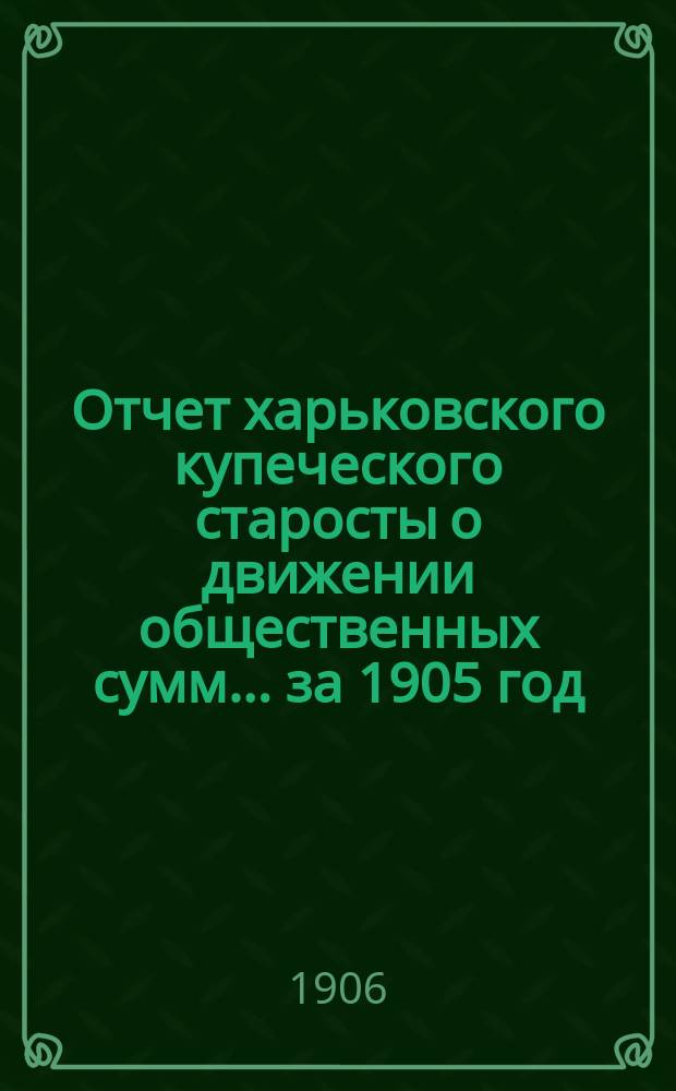 Отчет харьковского купеческого старосты о движении общественных сумм... ... за 1905 год