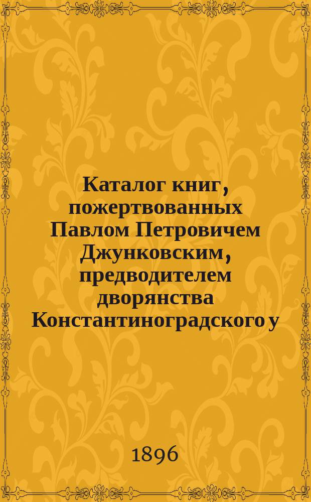 Каталог книг, пожертвованных Павлом Петровичем Джунковским, предводителем дворянства Константиноградского у. Полтавской губ., Харьковскому университету в 1896 году