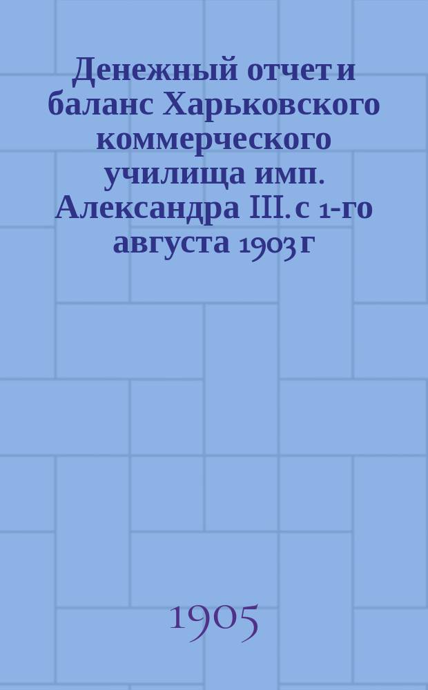Денежный отчет и баланс Харьковского коммерческого училища имп. Александра III. с 1-го августа 1903 г. по 1-е августа 1904 г.