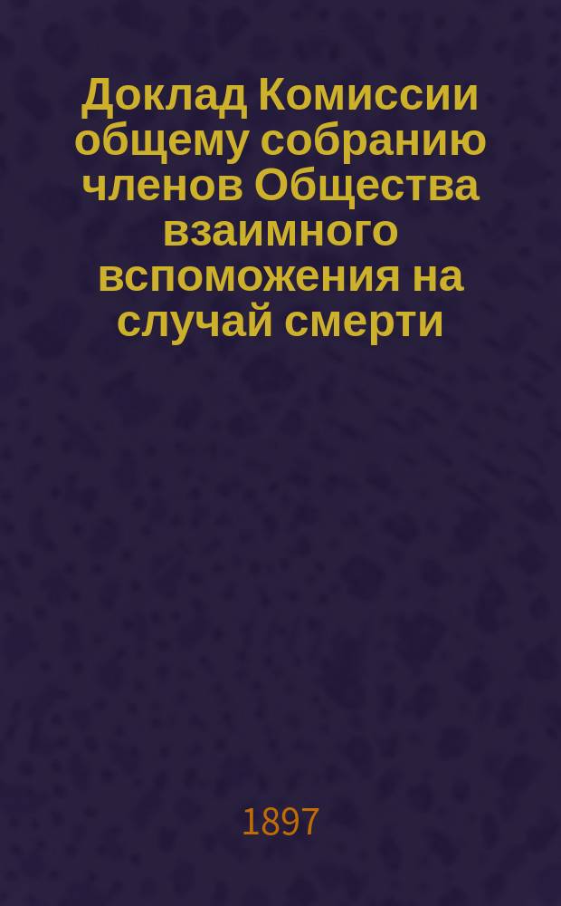 Доклад Комиссии общему собранию членов Общества взаимного вспоможения на случай смерти... ... 15-го марта 1897 года