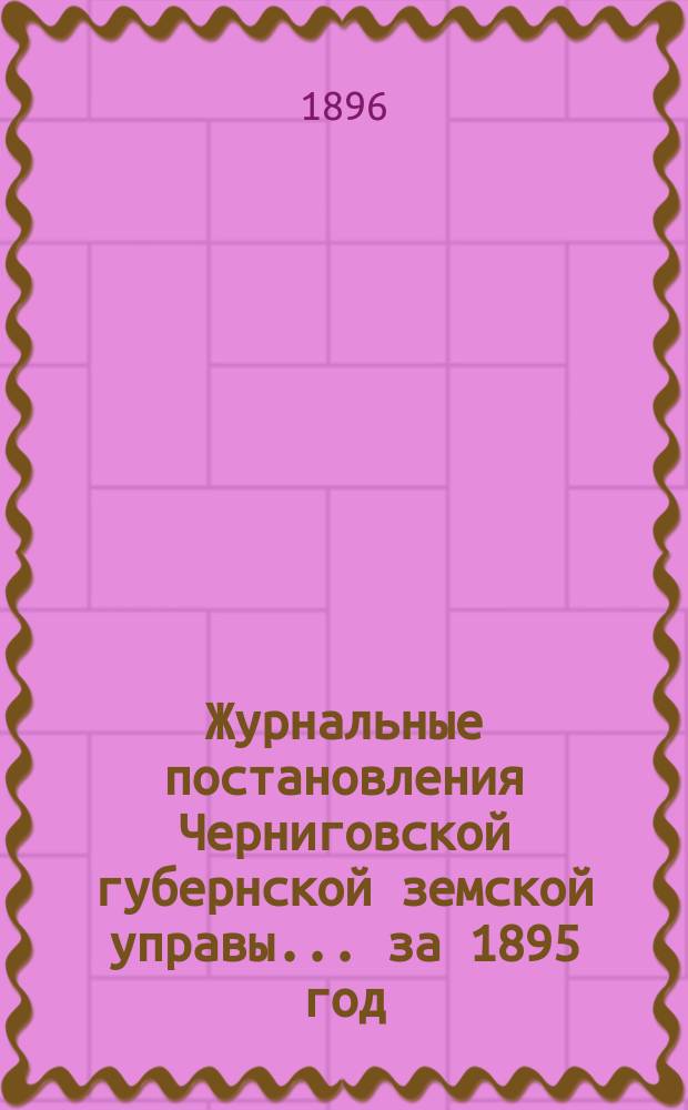 Журнальные постановления Черниговской губернской земской управы... ... за 1895 год