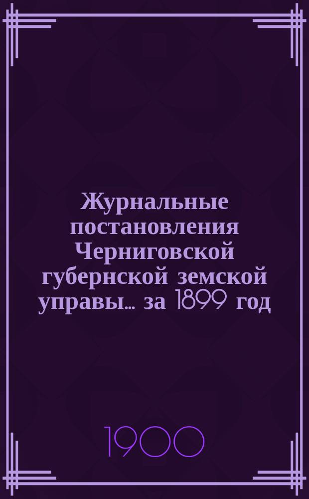 Журнальные постановления Черниговской губернской земской управы... ... за 1899 год