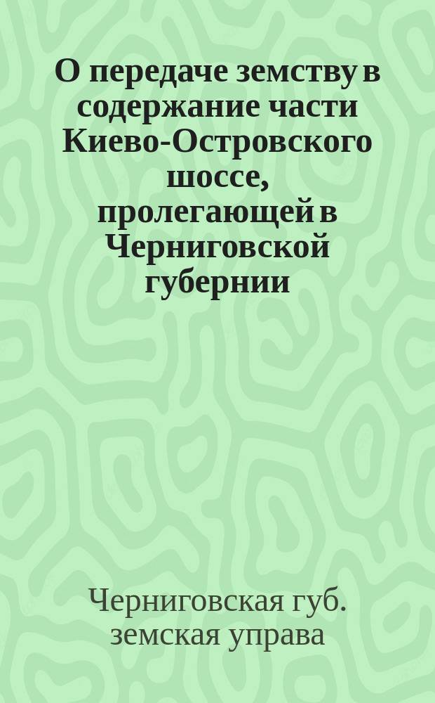 О передаче земству в содержание части Киево-Островского шоссе, пролегающей в Черниговской губернии : (Докл. Черниг. губ. зем. управы собр. сессии 1895 г. № 96)