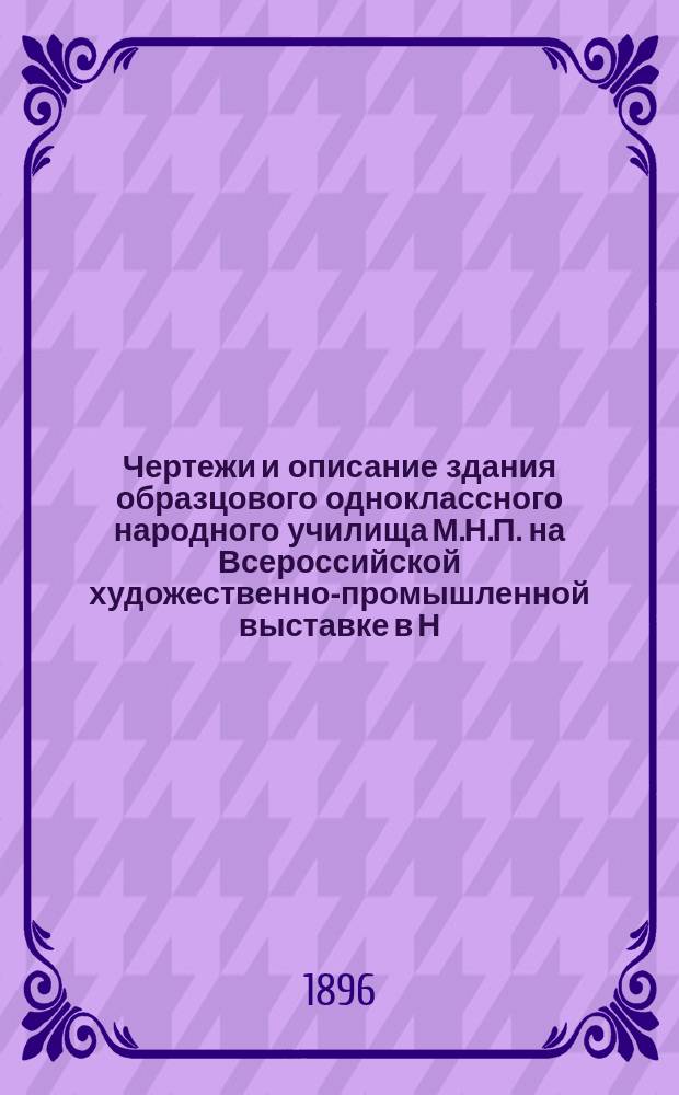Чертежи и описание здания образцового одноклассного народного училища М.Н.П. на Всероссийской художественно-промышленной выставке в Н. Новгороде 1896 г. с общими указаниями относительно постройки зданий для народных школ и их обстановки