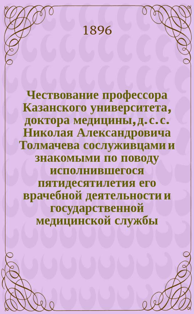 Чествование профессора Казанского университета, доктора медицины, д. с. с. Николая Александровича Толмачева сослуживцами и знакомыми по поводу исполнившегося пятидесятилетия его врачебной деятельности и государственной медицинской службы