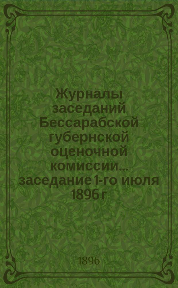 Журналы заседаний Бессарабской губернской оценочной комиссии... заседание 1-го июля 1896 г.