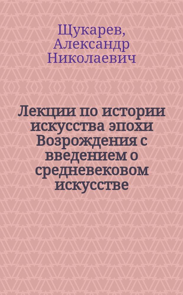 Лекции по истории искусства эпохи Возрождения с введением о средневековом искусстве, читанные прив.-доц. Спб. ун-та А.Н. Щукаревым на Высших женских курсах